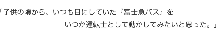 「子供の頃から、いつも目にしていた『富士急バス』をいつか運転士として動かしてみたいと思った。」